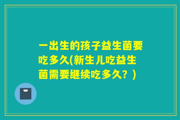 一出生的孩子益生菌要吃多久(新生儿吃益生菌需要继续吃多久?) 一出生的孩子益生菌要吃多久(新生儿吃益生菌需要继续吃多久?)