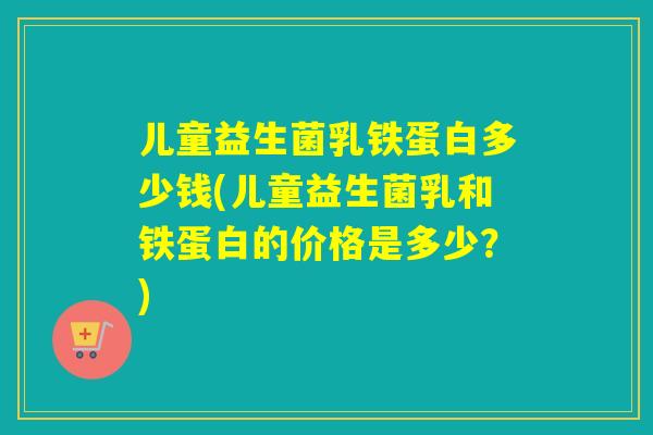儿童益生菌乳铁蛋白多少钱(儿童益生菌乳和铁蛋白的价格是多少?) 儿童益生菌乳铁蛋白多少钱(儿童益生菌乳和铁蛋白的价格是多少?)