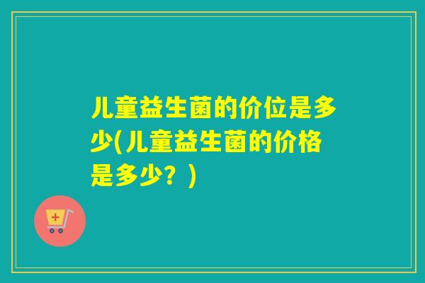 儿童益生菌的价位是多少(儿童益生菌的价格是多少？)