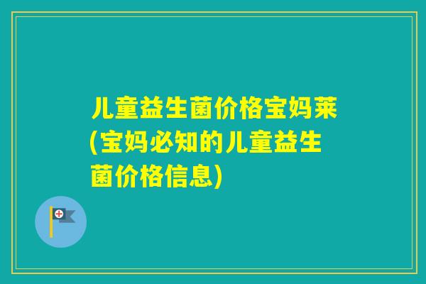 儿童益生菌价格宝妈莱(宝妈必知的儿童益生菌价格信息)