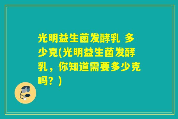 光明益生菌发酵乳 多少克(光明益生菌发酵乳，你知道需要多少克吗？)
