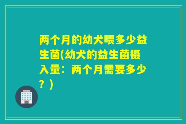 两个月的幼犬喂多少益生菌(幼犬的益生菌摄入量：两个月需要多少？)