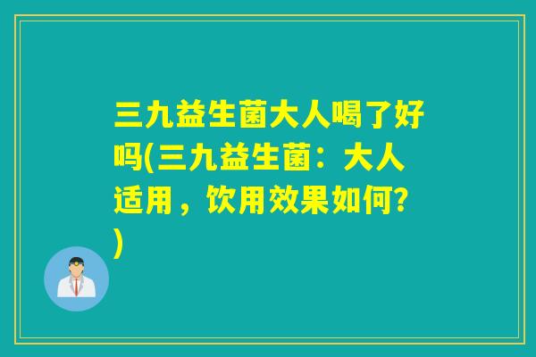 三九益生菌大人喝了好吗(三九益生菌：大人适用，饮用效果如何？)