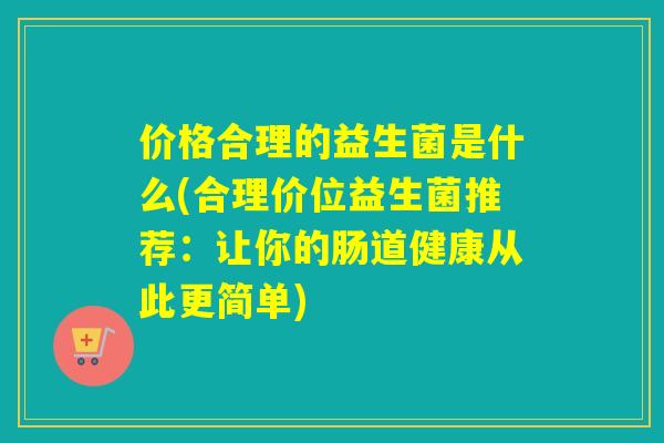 价格合理的益生菌是什么(合理价位益生菌推荐：让你的肠道健康从此更简单)