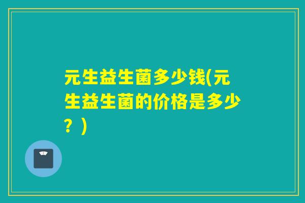元生益生菌多少钱(元生益生菌的价格是多少?) 元生益生菌多少钱(元生益生菌的价格是多少?)
