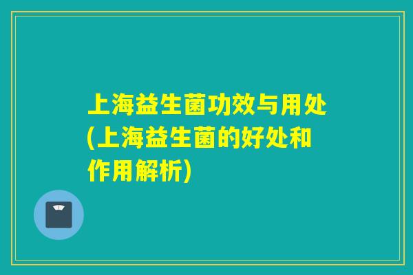 上海益生菌功效与用处(上海益生菌的好处和作用解析) 上海益生菌功效与用处(上海益生菌的好处和作用解析)