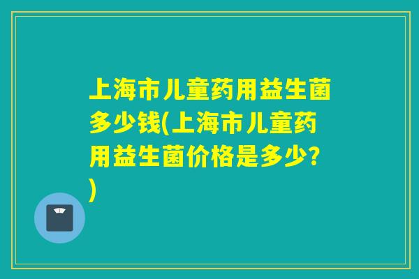上海市儿童药用益生菌多少钱(上海市儿童药用益生菌价格是多少？)