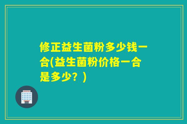 修正益生菌粉多少钱一合(益生菌粉价格一合是多少？)