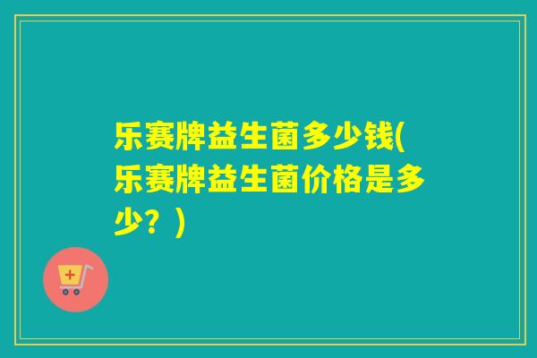 乐赛牌益生菌多少钱(乐赛牌益生菌价格是多少？)