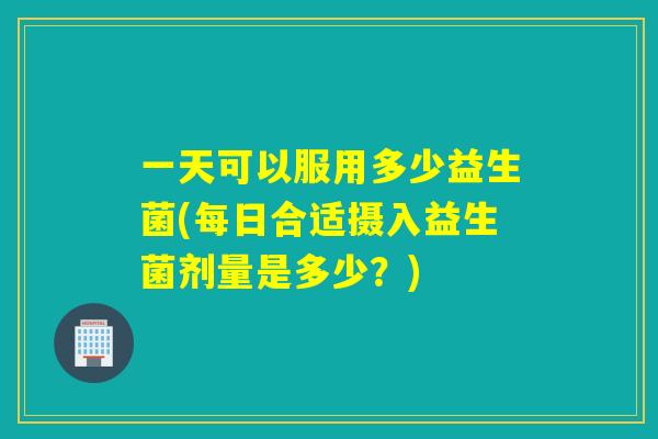 一天可以服用多少益生菌(每日合适摄入益生菌剂量是多少？)