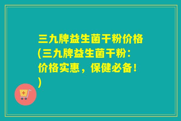 三九牌益生菌干粉价格(三九牌益生菌干粉:价格实惠,保健必备!) 三九牌益生菌干粉价格(三九牌益生菌干粉:价格实惠,保健必备!)
