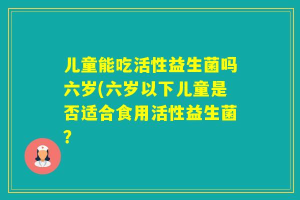 儿童能吃活性益生菌吗六岁(六岁以下儿童是否适合食用活性益生菌? 儿童能吃活性益生菌吗六岁(六岁以下儿童是否适合食用活性益生菌?