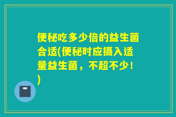 吃多少倍的益生菌合适(时应摄入适量益生菌，不超不少！)