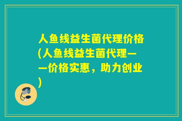 人鱼线益生菌代理价格(人鱼线益生菌代理——价格实惠，助力创业)