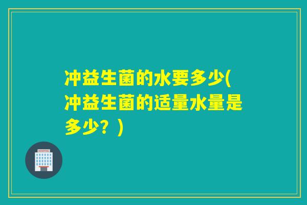 冲益生菌的水要多少(冲益生菌的适量水量是多少？)