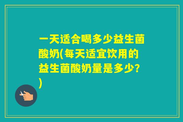 一天适合喝多少益生菌酸奶(每天适宜饮用的益生菌酸奶量是多少？)