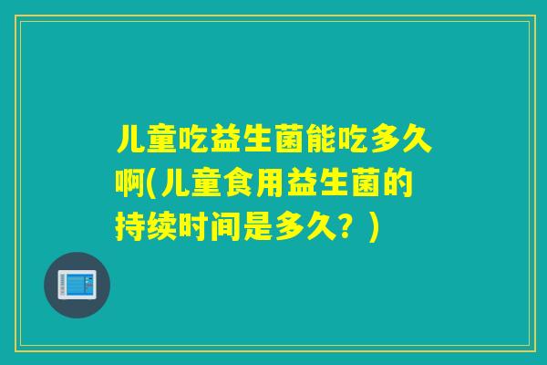 儿童吃益生菌能吃多久啊(儿童食用益生菌的持续时间是多久？)