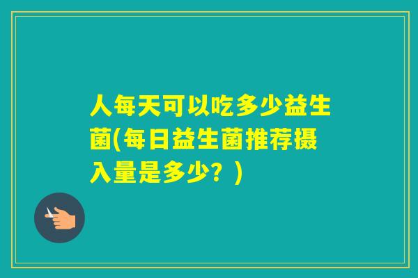 人每天可以吃多少益生菌(每日益生菌推荐摄入量是多少？)