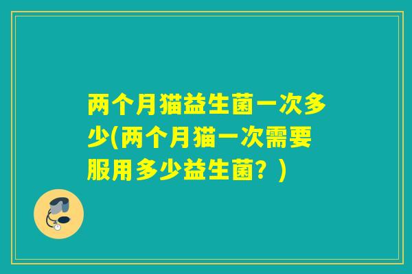 两个月猫益生菌一次多少(两个月猫一次需要服用多少益生菌？)