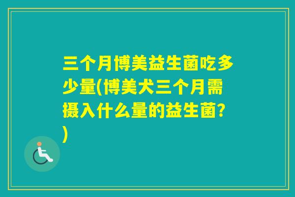 三个月博美益生菌吃多少量(博美犬三个月需摄入什么量的益生菌？)