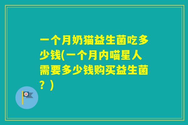 一个月奶猫益生菌吃多少钱(一个月内喵星人需要多少钱购买益生菌？)