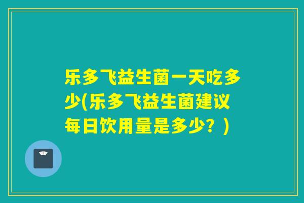 乐多飞益生菌一天吃多少(乐多飞益生菌建议每日饮用量是多少？)