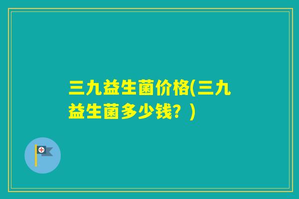 三九益生菌价格(三九益生菌多少钱？)