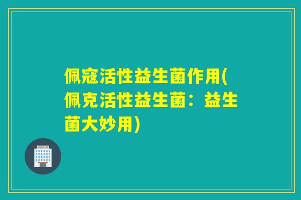 佩寇活性益生菌作用(佩克活性益生菌：益生菌大妙用)