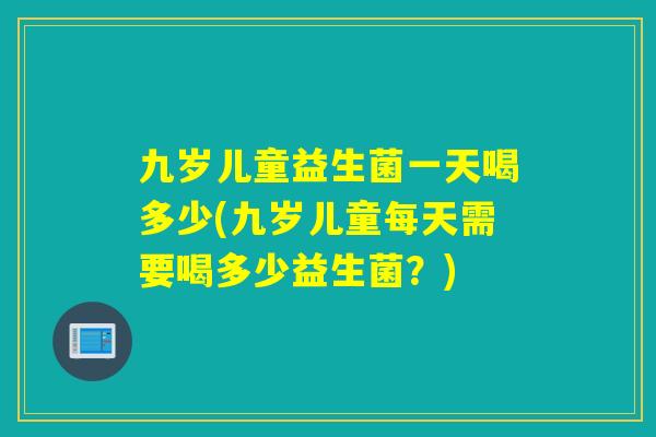 九岁儿童益生菌一天喝多少(九岁儿童每天需要喝多少益生菌？)
