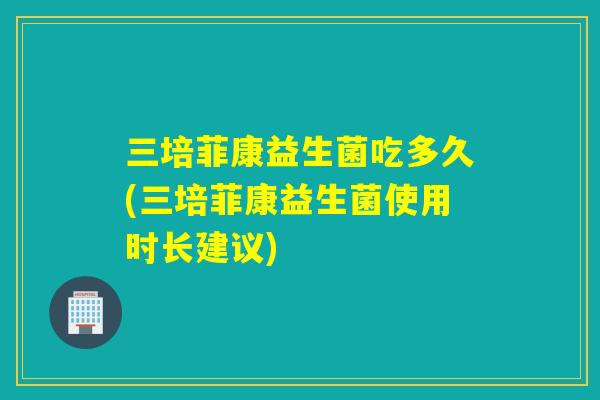 三培菲康益生菌吃多久(三培菲康益生菌使用时长建议)