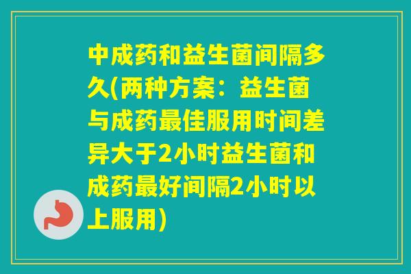 中成药和益生菌间隔多久(两种方案：益生菌与成药佳服用时间差异大于2小时益生菌和成药好间隔2小时以上服用)