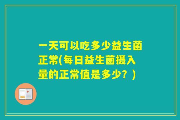 一天可以吃多少益生菌正常(每日益生菌摄入量的正常值是多少？)
