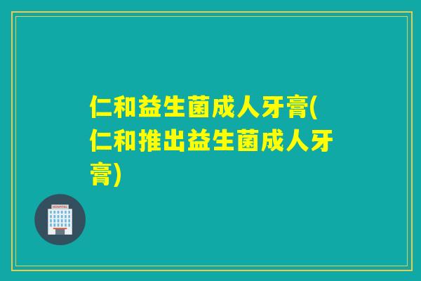 仁和益生菌成人牙膏(仁和推出益生菌成人牙膏)