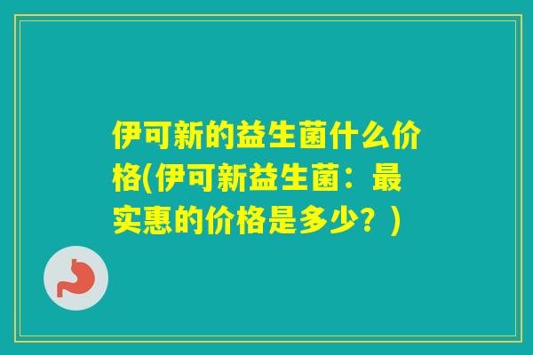 伊可新的益生菌什么价格(伊可新益生菌:实惠的价格是多少?) 伊可新的益生菌什么价格(伊可新益生菌:实惠的价格是多少?)