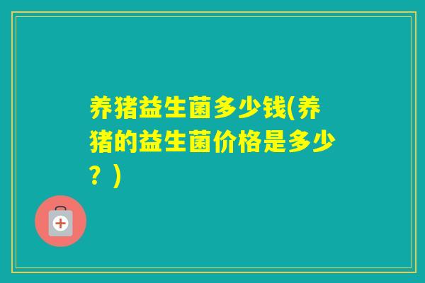 养猪益生菌多少钱(养猪的益生菌价格是多少?) 养猪益生菌多少钱(养猪的益生菌价格是多少?)