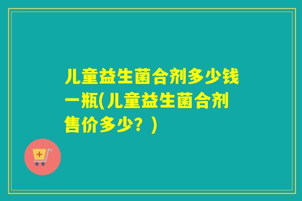 儿童益生菌合剂多少钱一瓶(儿童益生菌合剂售价多少？)