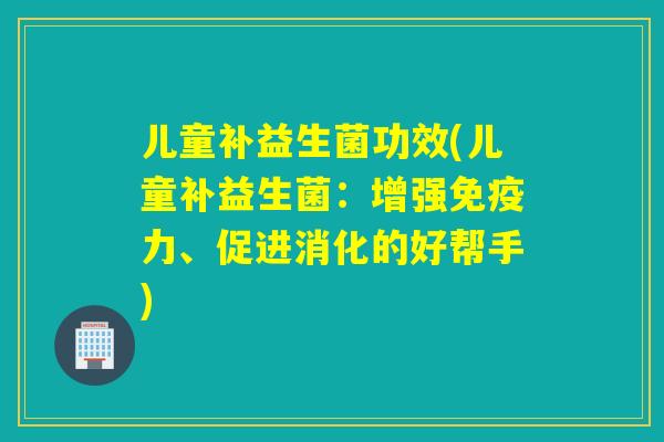 儿童补益生菌功效(儿童补益生菌:增强力、促进消化的好帮手) 儿童补益生菌功效(儿童补益生菌:增强力、促进消化的好帮手)