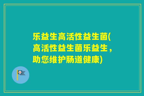 乐益生高活性益生菌(高活性益生菌乐益生，助您维护肠道健康)