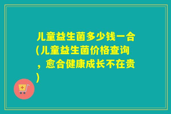 儿童益生菌多少钱一合(儿童益生菌价格查询，愈合健康成长不在贵)