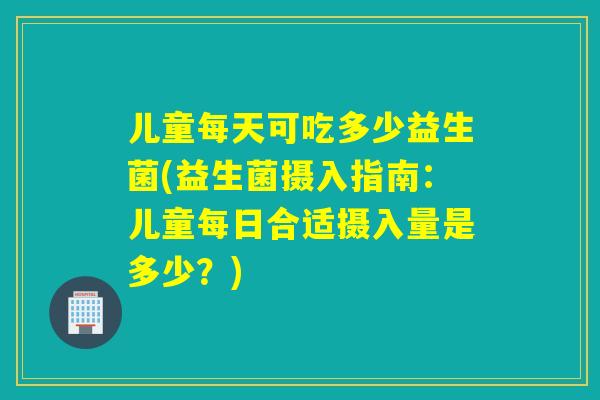 儿童每天可吃多少益生菌(益生菌摄入指南：儿童每日合适摄入量是多少？)