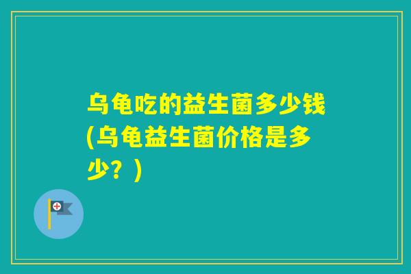 乌龟吃的益生菌多少钱(乌龟益生菌价格是多少？)