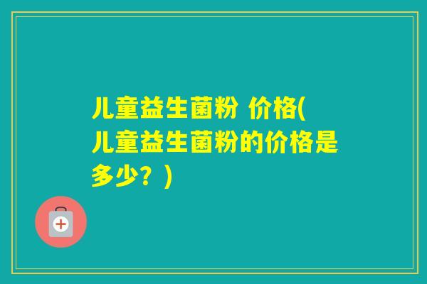 儿童益生菌粉 价格(儿童益生菌粉的价格是多少？)