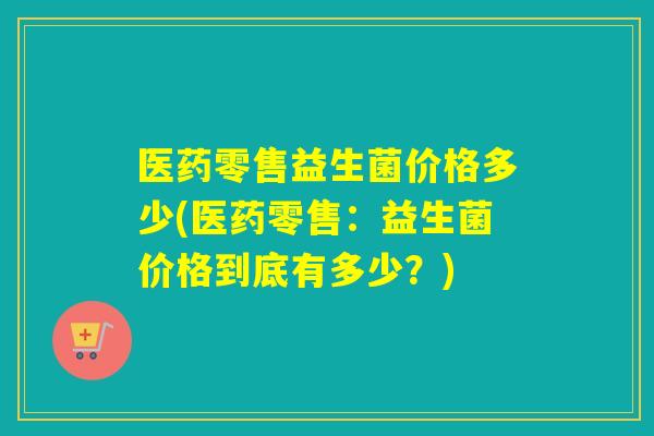 医药零售益生菌价格多少(医药零售:益生菌价格到底有多少?) 医药零售益生菌价格多少(医药零售:益生菌价格到底有多少?)