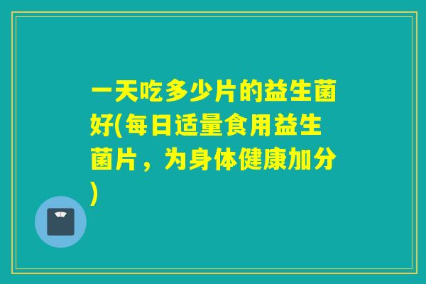 一天吃多少片的益生菌好(每日适量食用益生菌片，为身体健康加分)