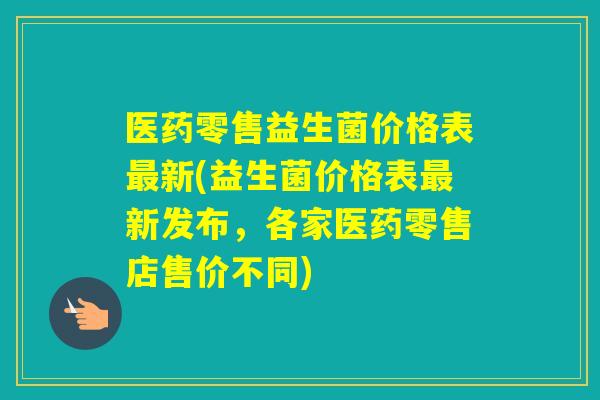 医药零售益生菌价格表新(益生菌价格表新发布,各家医药零售店售价不同) 医药零售益生菌价格表新(益生菌价格表新发布,各家医药零售店售价不同)