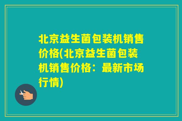 北京益生菌包装机销售价格(北京益生菌包装机销售价格:新市场行情) 北京益生菌包装机销售价格(北京益生菌包装机销售价格:新市场行情)
