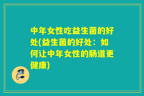 中年女性吃益生菌的好处(益生菌的好处:如何让中年女性的肠道更健康) 中年女性吃益生菌的好处(益生菌的好处:如何让中年女性的肠道更健康)