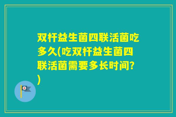 双杆益生菌四联活菌吃多久(吃双杆益生菌四联活菌需要多长时间？)