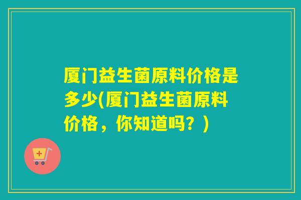 厦门益生菌原料价格是多少(厦门益生菌原料价格,你知道吗?) 厦门益生菌原料价格是多少(厦门益生菌原料价格,你知道吗?)