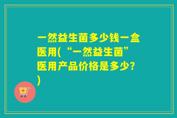 一然益生菌多少钱一盒医用(“一然益生菌”医用产品价格是多少？)
